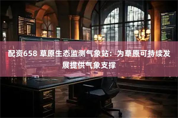 配资658 草原生态监测气象站：为草原可持续发展提供气象支撑