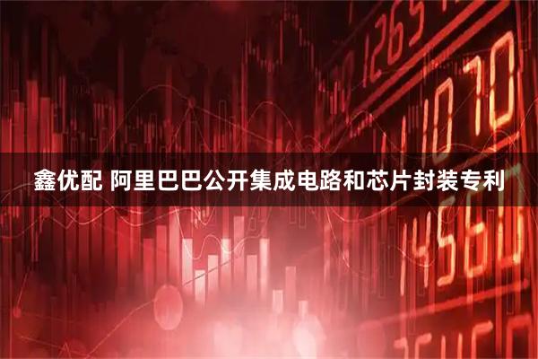 鑫优配 阿里巴巴公开集成电路和芯片封装专利