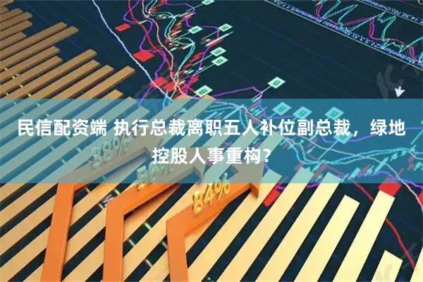 民信配资端 执行总裁离职五人补位副总裁，绿地控股人事重构？
