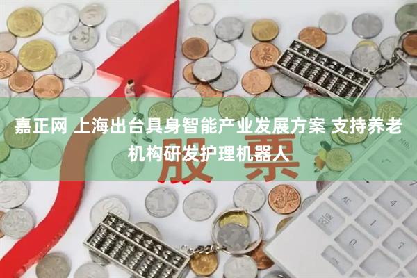 嘉正网 上海出台具身智能产业发展方案 支持养老机构研发护理机器人