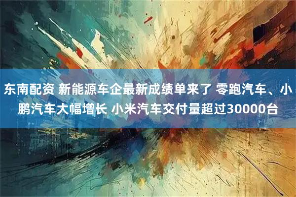 东南配资 新能源车企最新成绩单来了 零跑汽车、小鹏汽车大幅增长 小米汽车交付量超过30000台