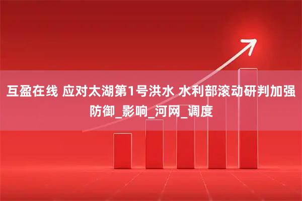互盈在线 应对太湖第1号洪水 水利部滚动研判加强防御_影响_河网_调度