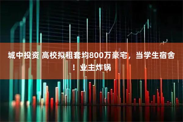 城中投资 高校拟租套均800万豪宅,当学生宿舍!业主炸锅