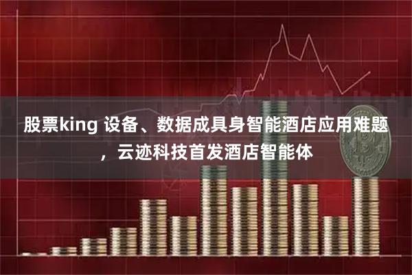股票king 设备、数据成具身智能酒店应用难题，云迹科技首发酒店智能体