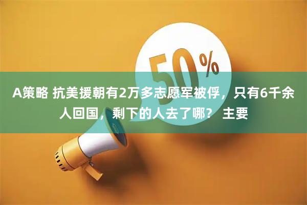 A策略 抗美援朝有2万多志愿军被俘，只有6千余人回国，剩下的人去了哪？ 主要