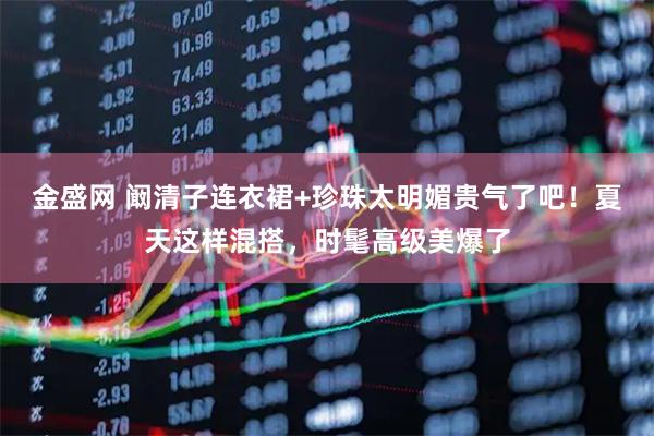 金盛网 阚清子连衣裙+珍珠太明媚贵气了吧！夏天这样混搭，时髦高级美爆了