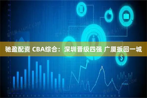 驰盈配资 CBA综合：深圳晋级四强 广厦扳回一城
