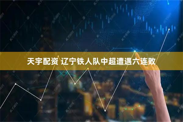 天宇配资 辽宁铁人队中超遭遇六连败