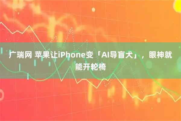 广瑞网 苹果让iPhone变「AI导盲犬」，眼神就能开轮椅
