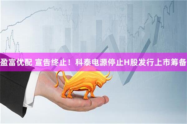 盈富优配 宣告终止！科泰电源停止H股发行上市筹备