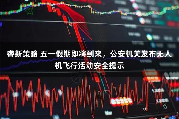 睿新策略 五一假期即将到来，公安机关发布无人机飞行活动安全提示