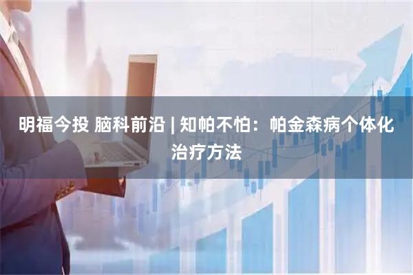 明福今投 脑科前沿 | 知帕不怕：帕金森病个体化治疗方法
