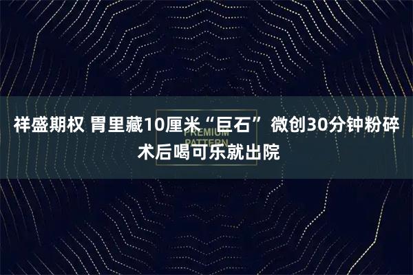 祥盛期权 胃里藏10厘米“巨石” 微创30分钟粉碎 术后喝可乐就出院