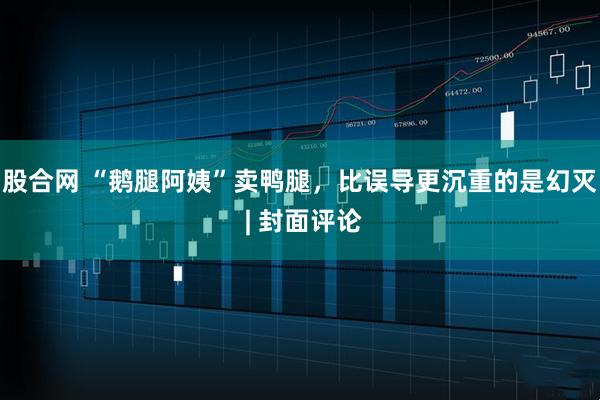 股合网 “鹅腿阿姨”卖鸭腿，比误导更沉重的是幻灭 | 封面评论