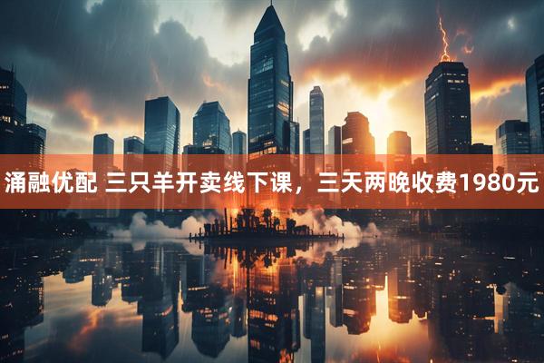 涌融优配 三只羊开卖线下课，三天两晚收费1980元