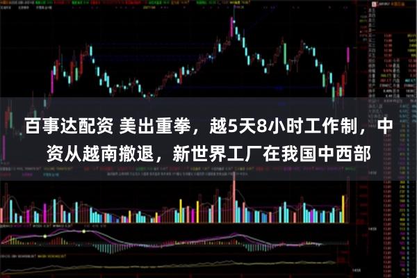 百事达配资 美出重拳，越5天8小时工作制，中资从越南撤退，新世界工厂在我国中西部