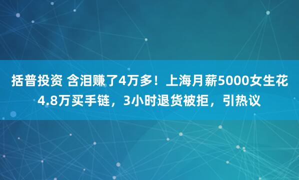 括普投资 含泪赚了4万多！上海月薪5000女生花4.8万买手链，3小时退货被拒，引热议
