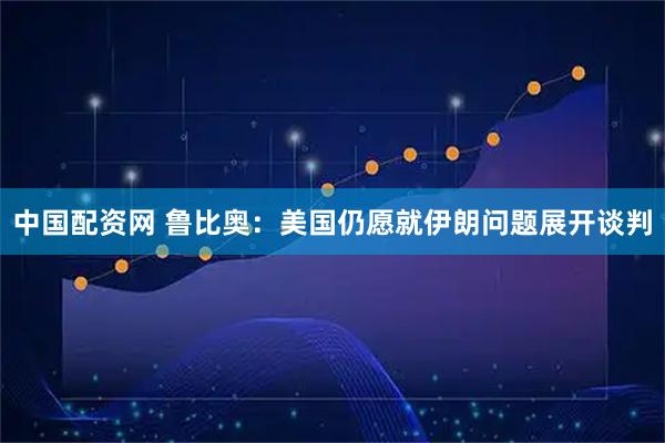 中国配资网 鲁比奥：美国仍愿就伊朗问题展开谈判