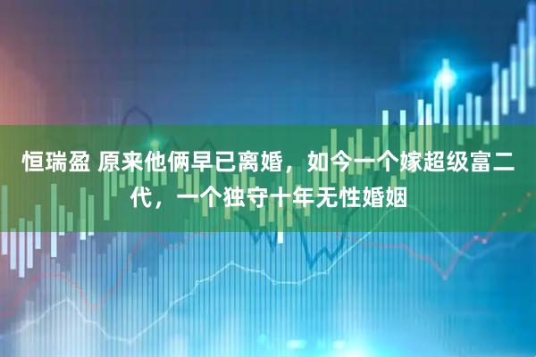 恒瑞盈 原来他俩早已离婚，如今一个嫁超级富二代，一个独守十年无性婚姻