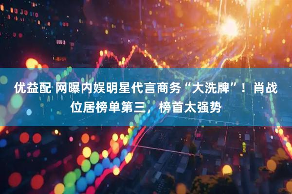 优益配 网曝内娱明星代言商务“大洗牌”！肖战位居榜单第三，榜首太强势
