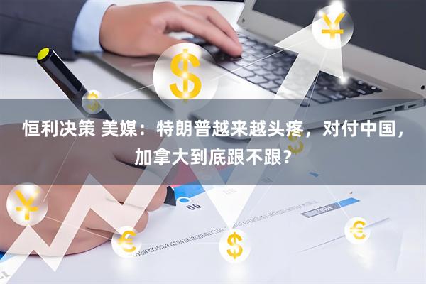 恒利决策 美媒：特朗普越来越头疼，对付中国，加拿大到底跟不跟？